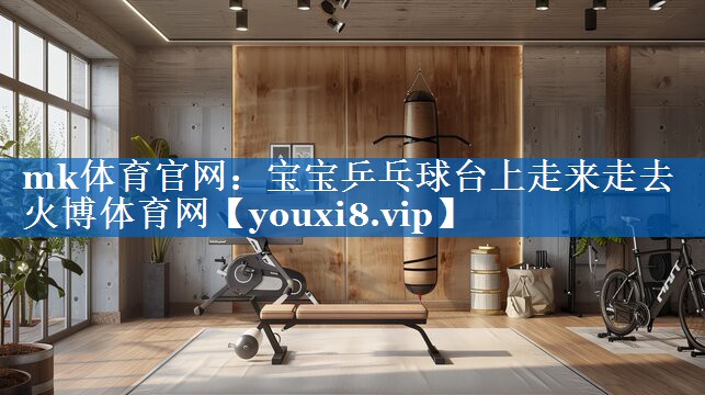 mk体育官网：宝宝乒乓球台上走来走去火博体育网