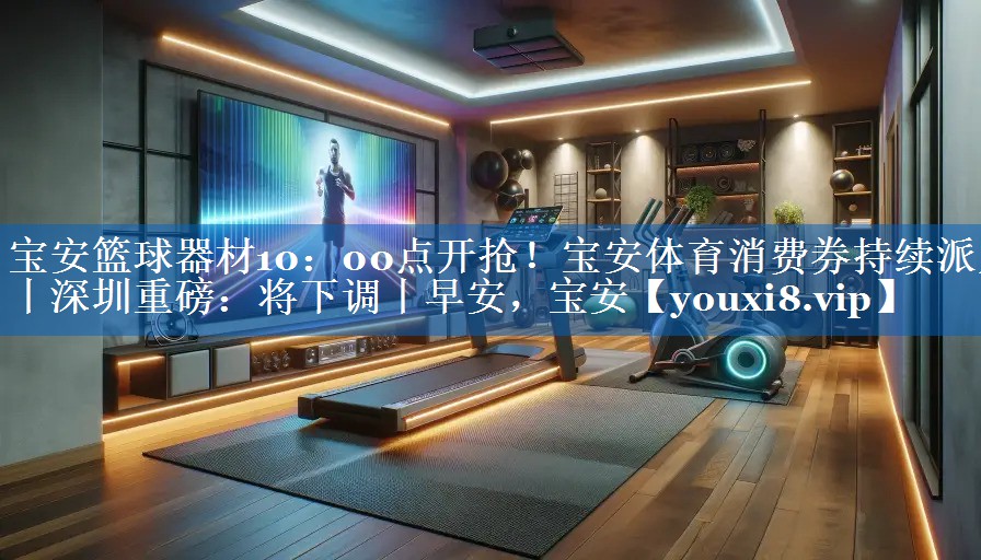 宝安篮球器材10：00点开抢！宝安体育消费券持续派发丨深圳重磅：将下调丨早安，宝安