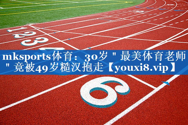 mksports体育：30岁＂最美体育老师＂竟被49岁糙汉抱走