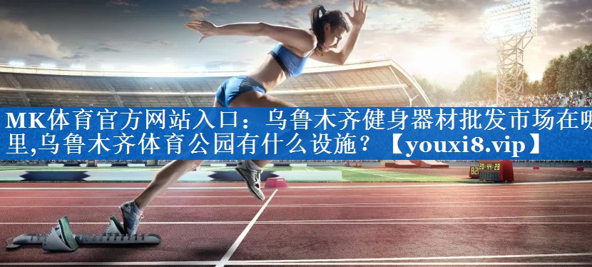 MK体育官方网站入口：乌鲁木齐健身器材批发市场在哪里,乌鲁木齐体育公园有什么设施？